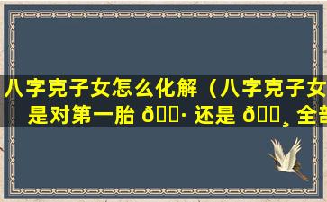 八字克子女怎么化解（八字克子女是对第一胎 🌷 还是 🕸 全部）